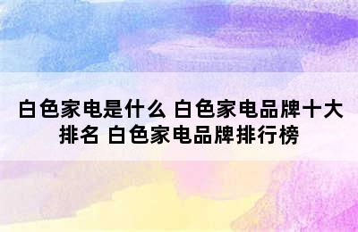 白色家电是什么 白色家电品牌十大排名 白色家电品牌排行榜